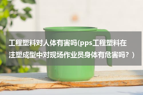 工程塑料对人体有害吗(pps工程塑料在注塑成型中对现场作业员身体有危害吗？)