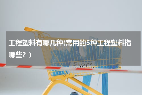工程塑料有哪几种(常用的5种工程塑料指哪些？)
