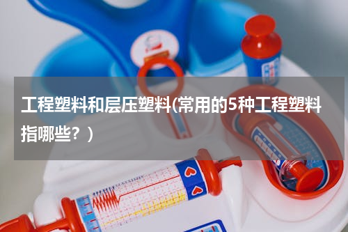 工程塑料和层压塑料(常用的5种工程塑料指哪些？)