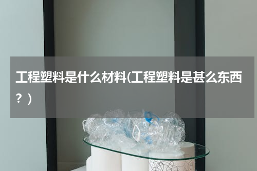 工程塑料是什么材料(工程塑料是甚么东西？)