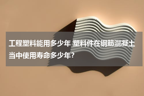 工程塑料能用多少年 塑料件在钢筋混凝土当中使用寿命多少年？