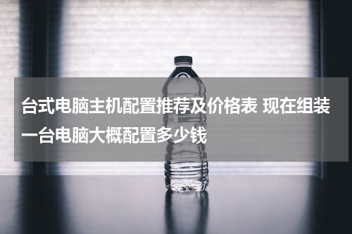 台式电脑主机配置推荐及价格表 现在组装一台电脑大概配置多少钱