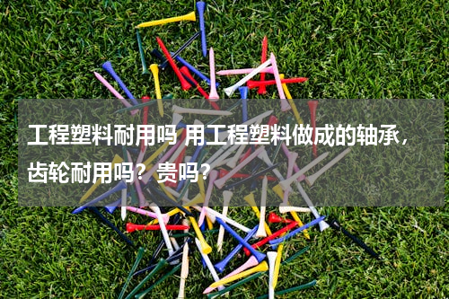 工程塑料耐用吗 用工程塑料做成的轴承，齿轮耐用吗？贵吗？