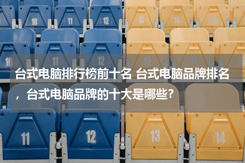 台式电脑排行榜前十名 台式电脑品牌排名，台式电脑品牌的十大是哪些？