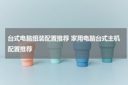 台式电脑组装配置推荐 家用电脑台式主机配置推荐