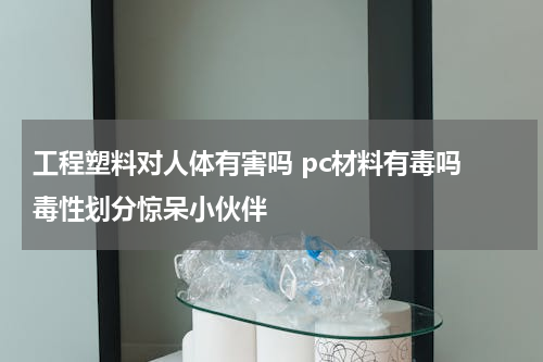 工程塑料对人体有害吗 pc材料有毒吗 毒性划分惊呆小伙伴