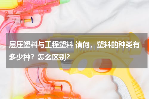 层压塑料与工程塑料 请问，塑料的种类有多少种？怎么区别？