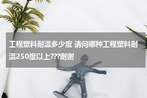 工程塑料耐温多少度 请问哪种工程塑料耐温250度以上???谢谢