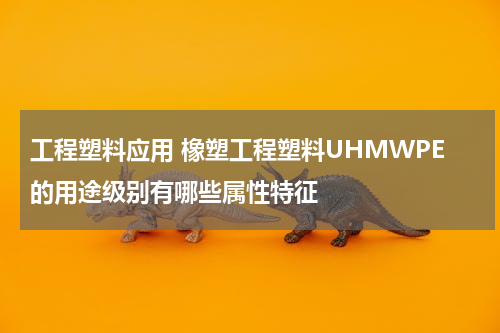 工程塑料应用 橡塑工程塑料UHMWPE的用途级别有哪些属性特征