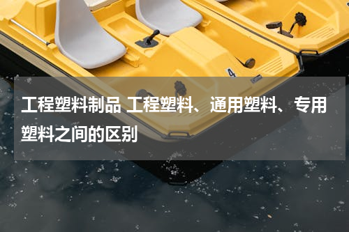 工程塑料制品 工程塑料、通用塑料、专用塑料之间的区别