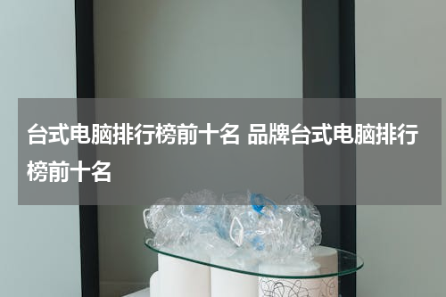 台式电脑排行榜前十名 品牌台式电脑排行榜前十名