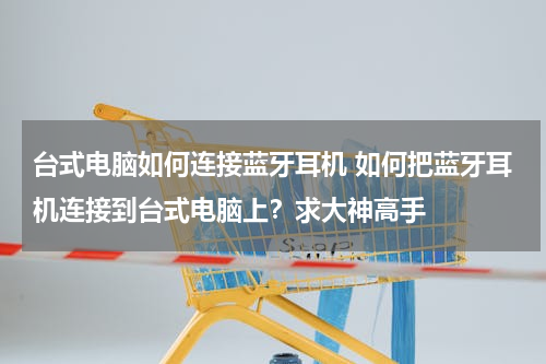 台式电脑如何连接蓝牙耳机 如何把蓝牙耳机连接到台式电脑上？求大神高手