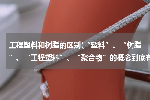 工程塑料和树脂的区别(“塑料”、“树脂”、“工程塑料”、“聚合物”的概念到底有和异同？)