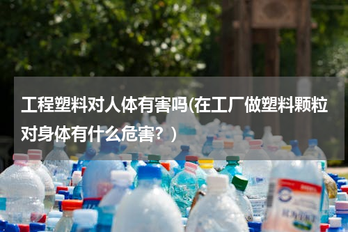 工程塑料对人体有害吗(在工厂做塑料颗粒对身体有什么危害？)