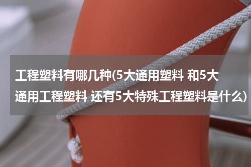 工程塑料有哪几种(5大通用塑料 和5大通用工程塑料 还有5大特殊工程塑料是什么)