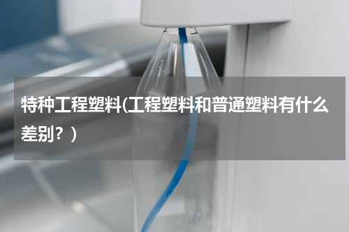 特种工程塑料(工程塑料和普通塑料有什么差别？)