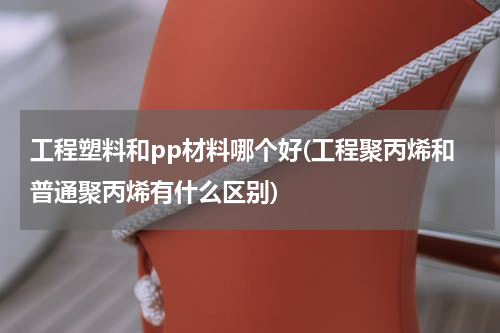 工程塑料和pp材料哪个好(工程聚丙烯和普通聚丙烯有什么区别)