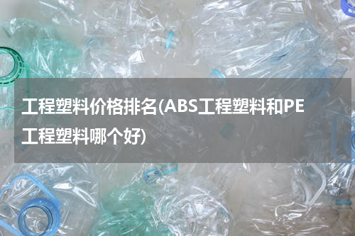 工程塑料价格排名(ABS工程塑料和PE工程塑料哪个好)