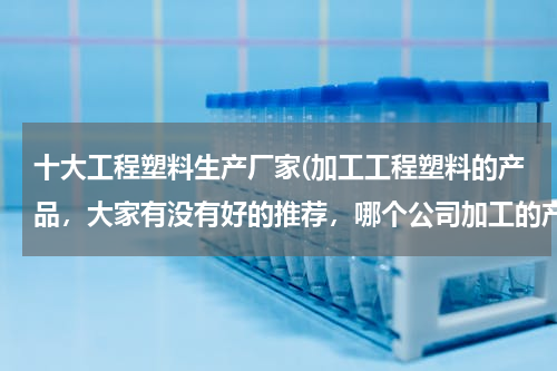 十大工程塑料生产厂家(加工工程塑料的产品，大家有没有好的推荐，哪个公司加工的产品会比较好？)
