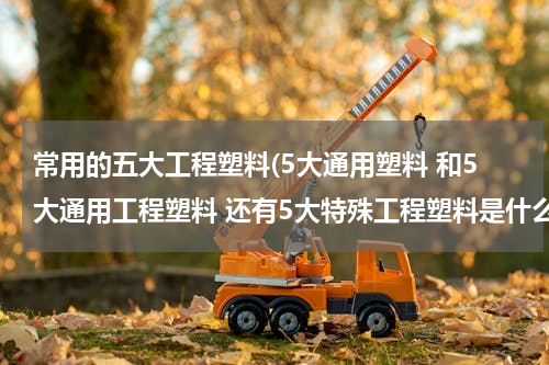 常用的五大工程塑料(5大通用塑料 和5大通用工程塑料 还有5大特殊工程塑料是什么)