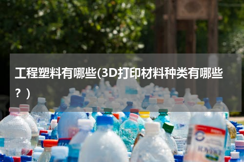 工程塑料有哪些(3D打印材料种类有哪些？)