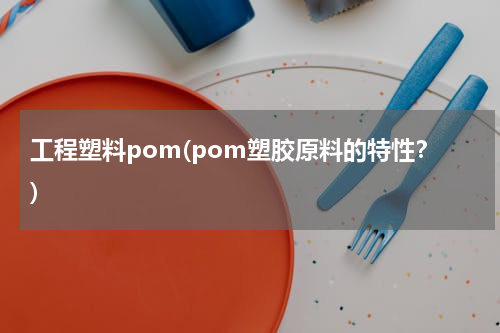 工程塑料pom(pom塑胶原料的特性？)