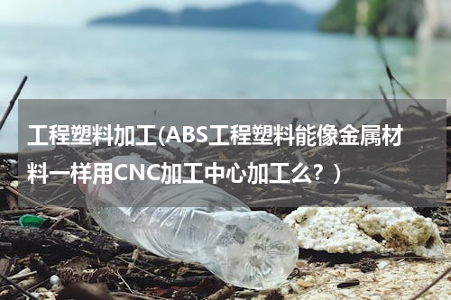工程塑料加工(ABS工程塑料能像金属材料一样用CNC加工中心加工么？)