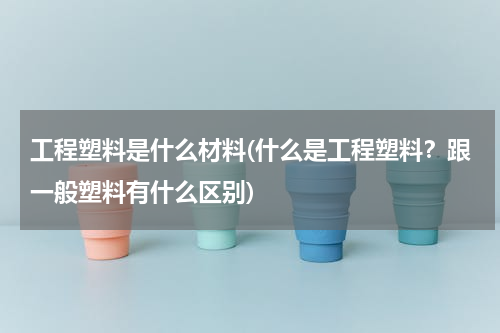 工程塑料是什么材料(什么是工程塑料？跟一般塑料有什么区别)