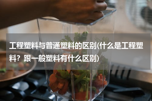 工程塑料与普通塑料的区别(什么是工程塑料？跟一般塑料有什么区别)