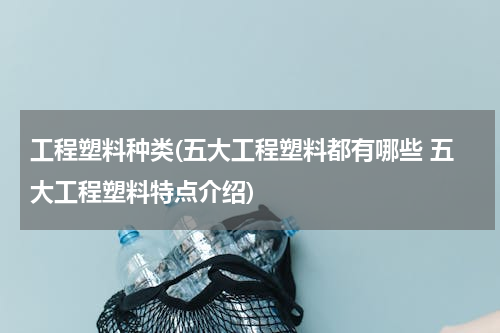 工程塑料种类(五大工程塑料都有哪些 五大工程塑料特点介绍)