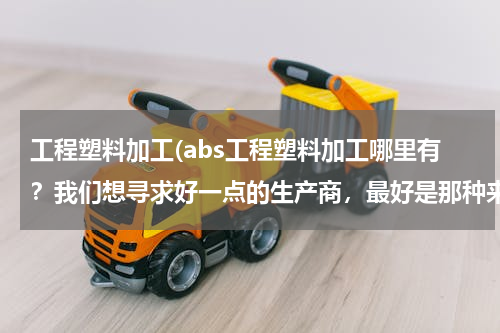 工程塑料加工(abs工程塑料加工哪里有？我们想寻求好一点的生产商，最好是那种来图来样都可以加工的。)