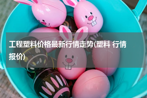 工程塑料价格最新行情走势(塑料 行情 报价)
