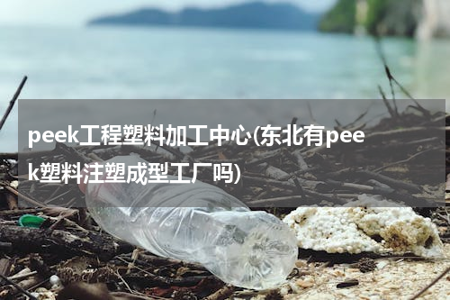 peek工程塑料加工中心(东北有peek塑料注塑成型工厂吗)