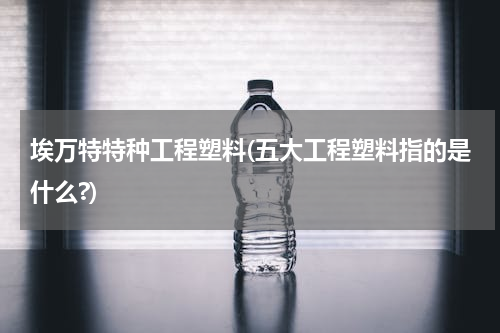 埃万特特种工程塑料(五大工程塑料指的是什么?)