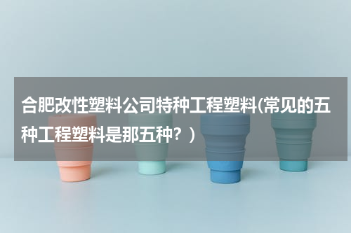 合肥改性塑料公司特种工程塑料(常见的五种工程塑料是那五种？)