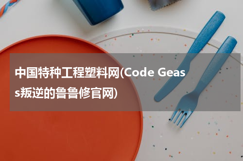 中国特种工程塑料网(Code Geass叛逆的鲁鲁修官网)