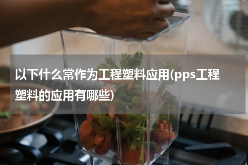 以下什么常作为工程塑料应用(pps工程塑料的应用有哪些)