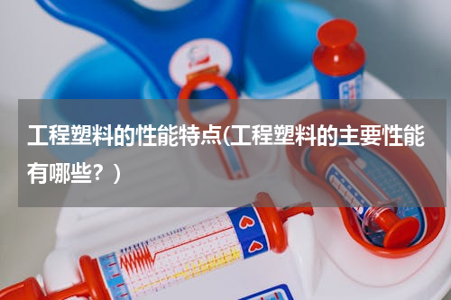 工程塑料的性能特点(工程塑料的主要性能有哪些？)