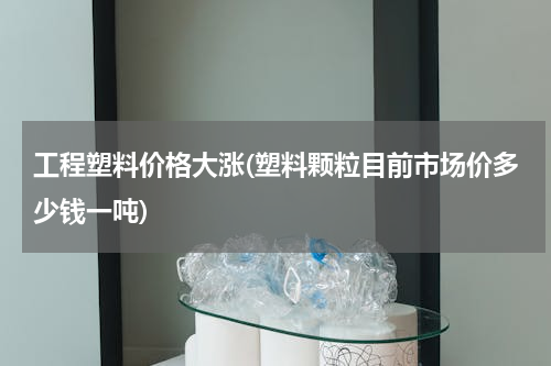 工程塑料价格大涨(塑料颗粒目前市场价多少钱一吨)