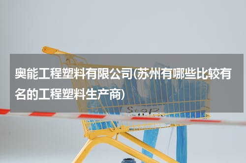 奥能工程塑料有限公司(苏州有哪些比较有名的工程塑料生产商)