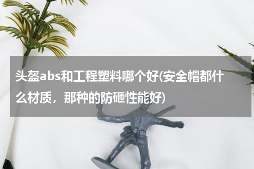 头盔abs和工程塑料哪个好(安全帽都什么材质，那种的防砸性能好)