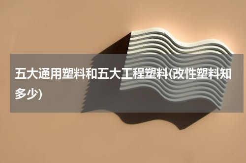五大通用塑料和五大工程塑料(改性塑料知多少)