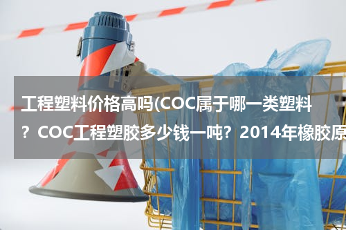 工程塑料价格高吗(COC属于哪一类塑料？COC工程塑胶多少钱一吨？2014年橡胶原料报价哪里有？)