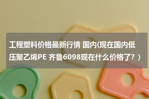 工程塑料价格最新行情 国内(现在国内低压聚乙烯PE 齐鲁6098现在什么价格了？)