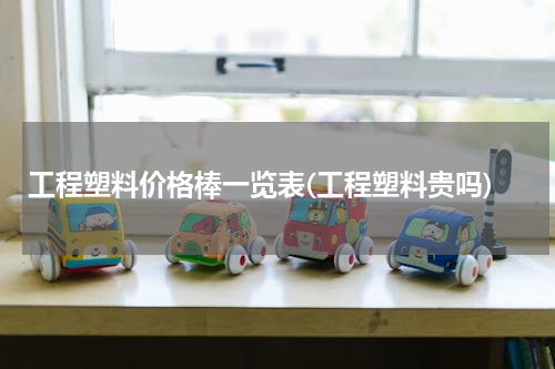 工程塑料价格棒一览表(工程塑料贵吗)
