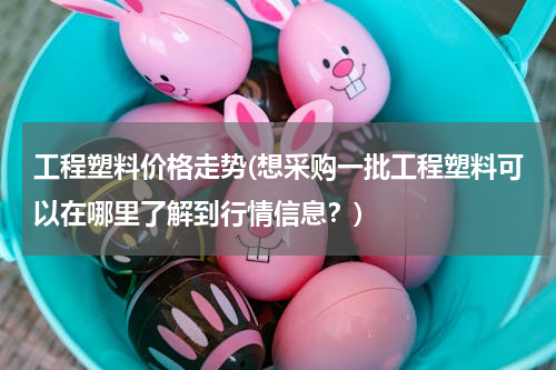 工程塑料价格走势(想采购一批工程塑料可以在哪里了解到行情信息？)