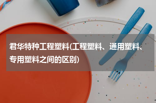 君华特种工程塑料(工程塑料、通用塑料、专用塑料之间的区别)