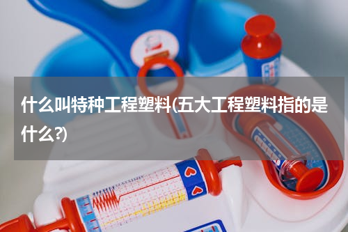 什么叫特种工程塑料(五大工程塑料指的是什么?)