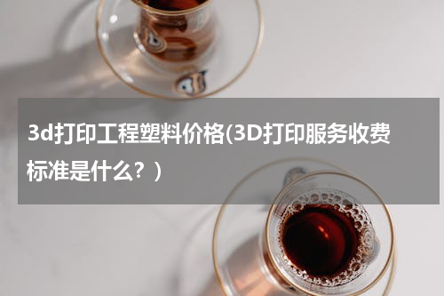 3d打印工程塑料价格(3D打印服务收费标准是什么？)