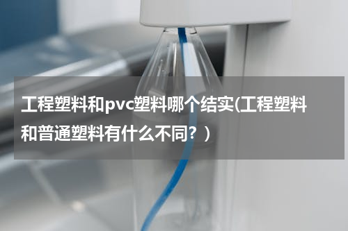 工程塑料和pvc塑料哪个结实(工程塑料和普通塑料有什么不同？)